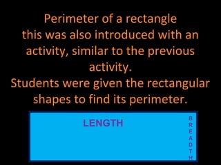 Perimeter of a rectangle
this was also introduced with an
activity, similar to the previous
activity.
Students were given the rectangular
shapes to find its perimeter.
LENGTH
B
R
E
A
D
T
H
 