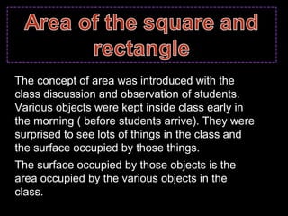 The concept of area was introduced with the
class discussion and observation of students.
Various objects were kept inside class early in
the morning ( before students arrive). They were
surprised to see lots of things in the class and
the surface occupied by those things.
The surface occupied by those objects is the
area occupied by the various objects in the
class.
 