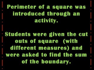 Perimeter of a square was
introduced through an
activity.
Students were given the cut
outs of square (with
different measures) and
were asked to find the sum
of the boundary.
 