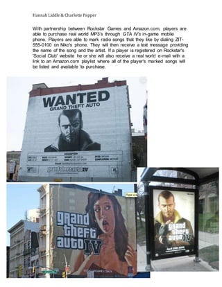 Hannah Liddle & Charlotte Pepper
With partnership between Rockstar Games and Amazon.com, players are
able to purchase real world MP3’s through GTA IV's in-game mobile
phone. Players are able to mark radio songs that they like by dialing ZIT-
555-0100 on Niko's phone. They will then receive a text message providing
the name of the song and the artist. If a player is registered on Rockstar's
'Social Club' website he or she will also receive a real world e-mail with a
link to an Amazon.com playlist where all of the player's marked songs will
be listed and available to purchase.
 