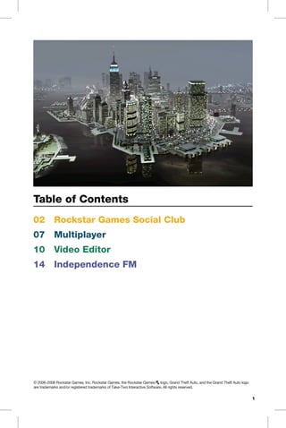 Table of Contents
02	 Rockstar Games Social Club
07	 Multiplayer
10	 Video Editor
14	 Independence FM
© 2006-2008 Rockstar Games, Inc. Rockstar Games, the Rockstar Games r logo, Grand Theft Auto, and the Grand Theft Auto logo
are trademarks and/or registered trademarks of Take-Two Interactive Software. All rights reserved.
1
 