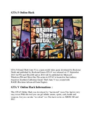 GTA 5 Online Hack 
GTA 5 (Grand Theft Auto V) is a open-world video game developed by Rockstar 
North and published by Rockstar Games.GTA V was released on 17 September 
2013 for PS3 and Xbox360 and in 2014 will be published for Microsoft 
Windows,PS4 and Xbox One.The action in GTA 5 is located in San Andreas 
(based on Southern California).Grand Theft Auto V was created with 
RAGE (Rockstar Advanced Game Engine). 
GTA V Online Hack Informations : 
This GTA 5 Online Hack was developed by “hackinstall” team.This hack is very 
easy to use.With this tool you can get infinite ammo, sprint, cash, health and 
weapons, but you can take “no reload” too.This hack works on XBOX 360 and 
PS3. 
 