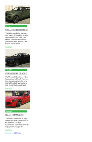 SUVS
GALLIVANTER BALLER
The Gallivanter Baller is a four-
door luxury SUV making its debut
appearance in GTA 5 and GTA
Online. There are two different
generations of the Baller in GTA 5
Classic and the Baller
Read More
COUPES
UBERMACHT ORACLE
The Ubermacht Oracle is a 4-door
luxury coupe in GTA 5. There is a
first generation, referred to as the
Oracle XS, which is available in
both Grand Theft Auto IV and
Read More
SPORTS
HIJAK KHAMELION
The Hijak Khamelion is an high
end electric sports car exclusive to
GTA Online. The Hijak
Khamelion is available exclusively
to players who bought the
Read More
Uploaded by: GTA 5 Cars
 