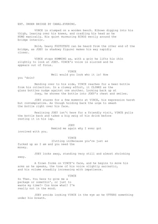 EXT. UNDER BRIDGE BY CANAL.EVENING.
VINCE is slumped on a wooden bench. Elbows digging into his
thigh, leaning over his knees, and cradling his head as he
HUMS manically. His quiet murmuring ECHOS eerily around the
bridge interior.
Bold, heavy FOOTSTEPS can be heard from the other end of the
bridge, as JOEY (a shadowy figure) makes his way rapidly
closer.
VINCE stops HUMMING as, with a grin he lifts his chin
slightly to look at JOEY. VINCE's voice is slurred and he
appears out of focus.
VINCE
Well would you look who it is! How
you 'doin?
Bending over to his side, VINCE reaches for a beer bottle
from his collection. In a clumsy effort, it CLINKS as the
glass bottles nudge against one another. Looking back up at
Joey, he shoves the bottle into JOEY's chest and smiles.
JOEY stares for a few moments at VINCE, his expression harsh
but contemplative. As though holding back the urge to smash
the bottle right over his face.
Realising JOEY isn't here for a friendly visit, VINCE pulls
the bottle back and takes a big swig of his drink before
resting it in his lap.
JOEY
Remind me again why I ever got
involved with you.
VINCE
(Cutting in)Because you're just as
fucked up as I am and you need the
money.
JOEY looks away, standing very still and almost shrinking
away.
A frown forms on VINCE's face, and he begins to move his
arms as he speaks, the tone of his voice slightly sarcastic,
and his volume steadily increasing with impatience.
VINCE
So Then. You here to give me a
package or somethin', or just to
waste my time?- Cos know what? I'm
really not in the mood.
JOEY avoids looking VINCE in the eye as he UTTERS something
under his breath.

 