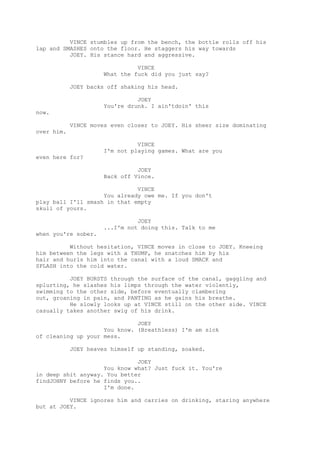 VINCE stumbles up from the bench, the bottle rolls off his
lap and SMASHES onto the floor. He staggers his way towards
JOEY. His stance hard and aggressive.
VINCE
What the fuck did you just say?
JOEY backs off shaking his head.
JOEY
You're drunk. I ain'tdoin' this
now.
VINCE moves even closer to JOEY. His sheer size dominating
over him.
VINCE
I'm not playing games. What are you
even here for?
JOEY
Back off Vince.
VINCE
You already owe me. If you don't
play ball I'll smash in that empty
skull of yours.
JOEY
...I'm not doing this. Talk to me
when you're sober.
Without hesitation, VINCE moves in close to JOEY. Kneeing
him between the legs with a THUMP, he snatches him by his
hair and hurls him into the canal with a loud SMACK and
SPLASH into the cold water.
JOEY BURSTS through the surface of the canal, gaggling and
splurting, he slashes his limps through the water violently,
swimming to the other side, before eventually clambering
out, groaning in pain, and PANTING as he gains his breathe.
He slowly looks up at VINCE still on the other side. VINCE
casually takes another swig of his drink.
JOEY
You know. (Breathless) I'm am sick
of cleaning up your mess.
JOEY heaves himself up standing, soaked.
JOEY
You know what? Just fuck it. You're
in deep shit anyway. You better
findJOHNY before he finds you..
I'm done.
VINCE ignores him and carries on drinking, staring anywhere
but at JOEY.

 