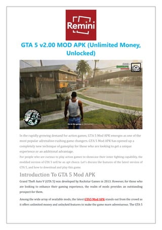 GTA 5 v2.00 MOD APK (Unlimited Money,
Unlocked)
In the rapidly growing demand for action games, GTA 5 Mod APK emerges as one of the
most popular adrenaline-rushing game changers. GTA 5 Mod APK has opened up a
completely new technique of gameplay for those who are looking to get a unique
experience or an additional advantage.
For people who are curious to play action games to showcase their inner fighting capability, the
modded version of GTA 5 will be an apt choice. Let's discuss the features of the latest version of
GTA 5, and how to download and play this game.
Introduction To GTA 5 Mod APK
Grand Theft Auto V (GTA 5) was developed by Rockstar Games in 2013. However, for those who
are looking to enhance their gaming experience, the realm of mods provides an outstanding
prospect for them.
Among the wide array of available mods, the latest GTA5 Mod APK stands out from the crowd as
it offers unlimited money and unlocked features to make the game more adventurous. The GTA 5
 