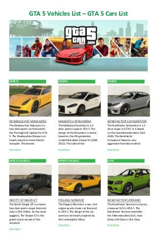 GTA 5 Vehicles List – GTA 5 Cars List 
SPORTS 
DEWBAUCHEE MASSACRO 
The Dewbauchee Massacro is a two-door sports car featured in the The High Life Update for GTA 5. The Dewbauchee Massacro is heavily based on Aston Martin Vanquish. The bonnet 
Read More 
SPORTS CLASSICS 
GROTTI STINGER GT 
The Grotti Stinger GT is a classic two-door sports coupe featured only in GTA Online. As the name suggests, The Stinger GT is the grand tourer variant of the standard 
Read More 
SPORTS 
MAIBATSU PENUMBRA 
The Maibatsu Penumbra is a 2- door sports coupe in GTA 5. The design of the Penumbra is clearly based on the 4th generation model Mitsubishi Eclipse SE (2006- 2012). The sides of the 
Read More 
SPORTS CLASSICS 
PEGASSI MONROE 
The Pegassi Monroe is a rear mid- engine sports classic car featured in GTA 5. The design of this car seems to be heavily inspired by the Lamborghini Miura 
Read More 
SPORTS 
BENEFACTOR SCHWARTZER 
The Benefactor Schwartzer is a 2- door coupe in GTA 5. It is based on the new Mercedes-Benz CL63 AMG. The Benefactor Schwartzer features very aggressive formations which 
Read More 
SUVS 
BENEFACTOR SERRANO 
The Benefactor Serrano is a luxury crossover SUV in GTA 5. The Benefactor Serrano resembles the Mercedes-Benz SUV, most likely a M-Class or GLK-Class 
Read More  