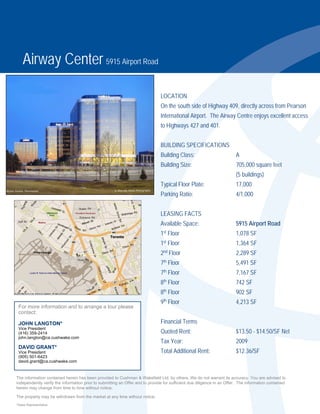 Airway Center 5915 Airport Road

                                                                               LOCATION
                                                                               On the south side of Highway 409, directly across from Pearson
                                                                               International Airport. The Airway Centre enjoys excellent access
                                                                               to Highways 427 and 401.


                                                                               BUILDING SPECIFICATIONS
                                                                               Building Class:                          A
                                                                               Building Size:                           705,000 square feet
                                                                                                                        (5 buildings)
                                                                               Typical Floor Plate:                     17,000
                                                                               Parking Ratio:                           4/1,000


                                                                               LEASING FACTS
                                                                               Available Space:                         5915 Airport Road
                                                                               1st Floor                                1,078 SF
                                                                               1st Floor                                1,364 SF
                                                                                nd
                                                                               2 Floor                                  2,289 SF
                                                                               7th Floor                                5,491 SF
                                                                               7th Floor                                7,167 SF
                                                                               8th Floor                                742 SF
                                                                                th
                                                                               8 Floor                                  902 SF
                                                                               9th Floor                                4,213 SF
 For more information and to arrange a tour please
 contact:

 JOHN LANGTON*                                                                 Financial Terms
 Vice President
 (416) 359-2414                                                                Quoted Rent:                             $13.50 - $14.50/SF Net
 john.langton@ca.cushwake.com
                                                                               Tax Year:                                2009
 DAVID GRANT*
 Vice President                                                                Total Additional Rent:                   $12.36/SF
 (905) 501-6423
 david.grant@ca.cushwake.com


The information contained herein has been provided to Cushman & Wakefield Ltd. by others. We do not warrant its accuracy. You are advised to
independently verify the information prior to submitting an Offer and to provide for sufficient due diligence in an Offer. The information contained
herein may change from time to time without notice.

The property may be withdrawn from the market at any time without notice.
*Sales Representative
 