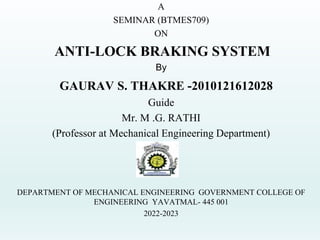 A
SEMINAR (BTMES709)
ON
ANTI-LOCK BRAKING SYSTEM
By
GAURAV S. THAKRE -2010121612028
Guide
Mr. M .G. RATHI
(Professor at Mechanical Engineering Department)
DEPARTMENT OF MECHANICAL ENGINEERING GOVERNMENT COLLEGE OF
ENGINEERING YAVATMAL- 445 001
2022-2023
 