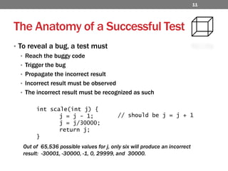 The Anatomy of a Successful TestTo reveal a bug, a test mustReach the buggy codeTrigger the bugPropagate the incorrect resultIncorrect result must be observedThe incorrect result must be recognized as suchint scale(int j) {	j = j - 1;		j = j/30000;	return j;}// should be j = j + 1Out of  65,536 possible values for j, only six will produce an incorrect result:  -30001, -30000, -1, 0, 29999, and  30000. 11