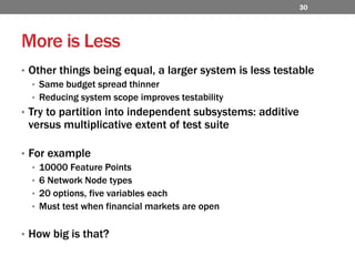 More is LessOther things being equal, a larger system is less testableSame budget spread thinnerReducing system scope improves testabilityTry to partition into independent subsystems: additive versus multiplicative extent of test suiteFor example10000 Feature Points6 Network Node types20 options, five variables eachMust test when financial markets are open How big is that?30