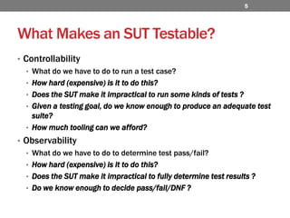 What Makes an SUT Testable?ControllabilityWhat do we have to do to run a test case?How hard (expensive) is it to do this?Does the SUT make it impractical to run some kinds of tests ? Given a testing goal, do we know enough to produce an adequate test suite?How much tooling can we afford?ObservabilityWhat do we have to do to determine test pass/fail?How hard (expensive) is it to do this?Does the SUT make it impractical to fully determine test results ?Do we know enough to decide pass/fail/DNF ?5