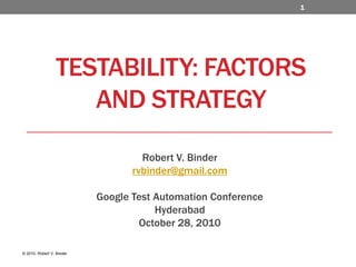 Testability: Factors and Strategy Robert V. Binder rvbinder@gmail.com Google Test Automation Conference  Hyderabad  October 28, 2010 1  © 2010, Robert V. Binder 