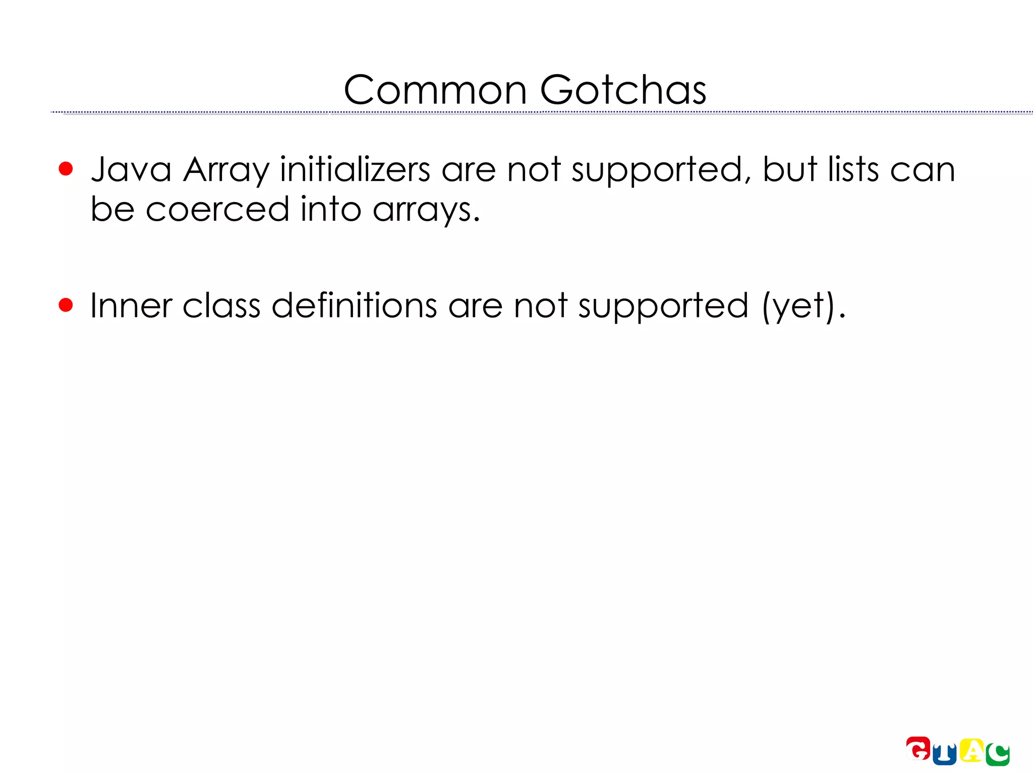 Common Gotchas Java Array initializers are not supported, but lists can be coerced into arrays. Inner class definitions are not supported (yet). 