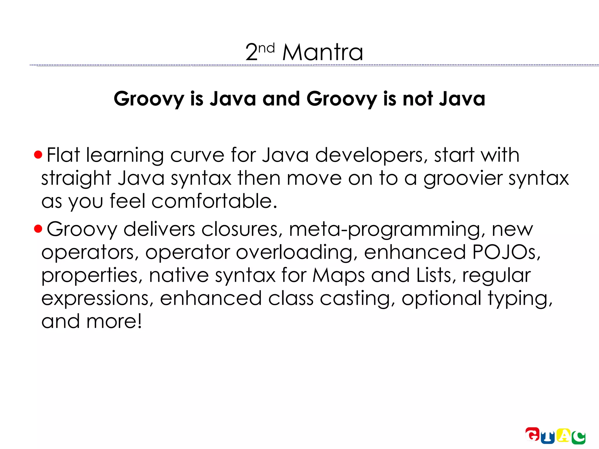 2 nd  Mantra Groovy is Java and Groovy is not Java Flat learning curve for Java developers, start with straight Java syntax then move on to a groovier syntax as you feel comfortable. Groovy delivers closures, meta-programming, new operators, operator overloading, enhanced POJOs, properties, native syntax for Maps and Lists, regular expressions, enhanced class casting, optional typing, and more! 