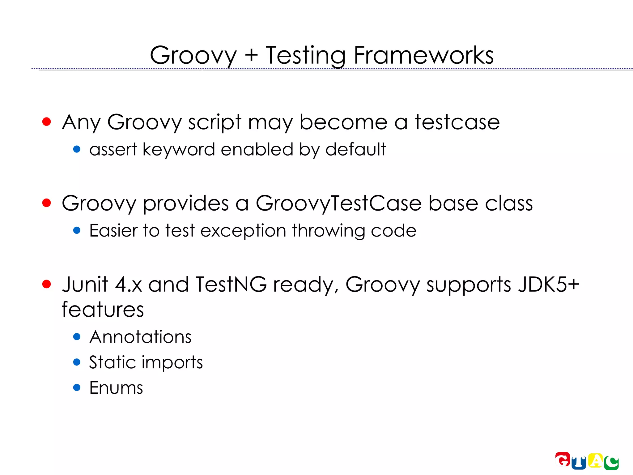 Groovy + Testing Frameworks Any Groovy script may become a testcase assert keyword enabled by default Groovy provides a GroovyTestCase base class Easier to test exception throwing code Junit 4.x and TestNG ready, Groovy supports JDK5+ features Annotations Static imports Enums 