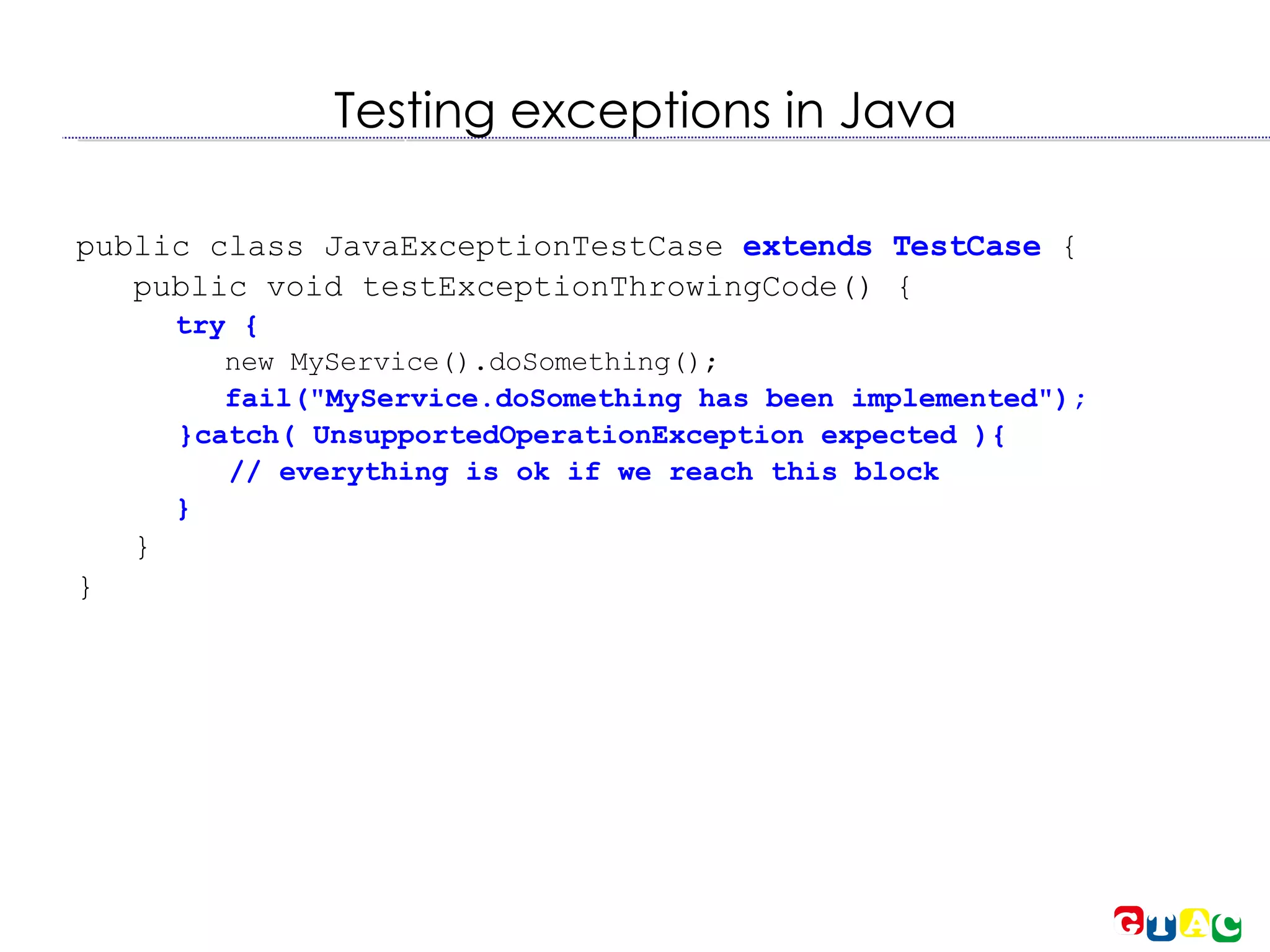 Testing exceptions in Java public class JavaExceptionTestCase  extends TestCase  { public void testExceptionThrowingCode() { try { new MyService().doSomething(); fail(&quot;MyService.doSomething has been implemented&quot;); }catch( UnsupportedOperationException expected ){ // everything is ok if we reach this block  } } } 