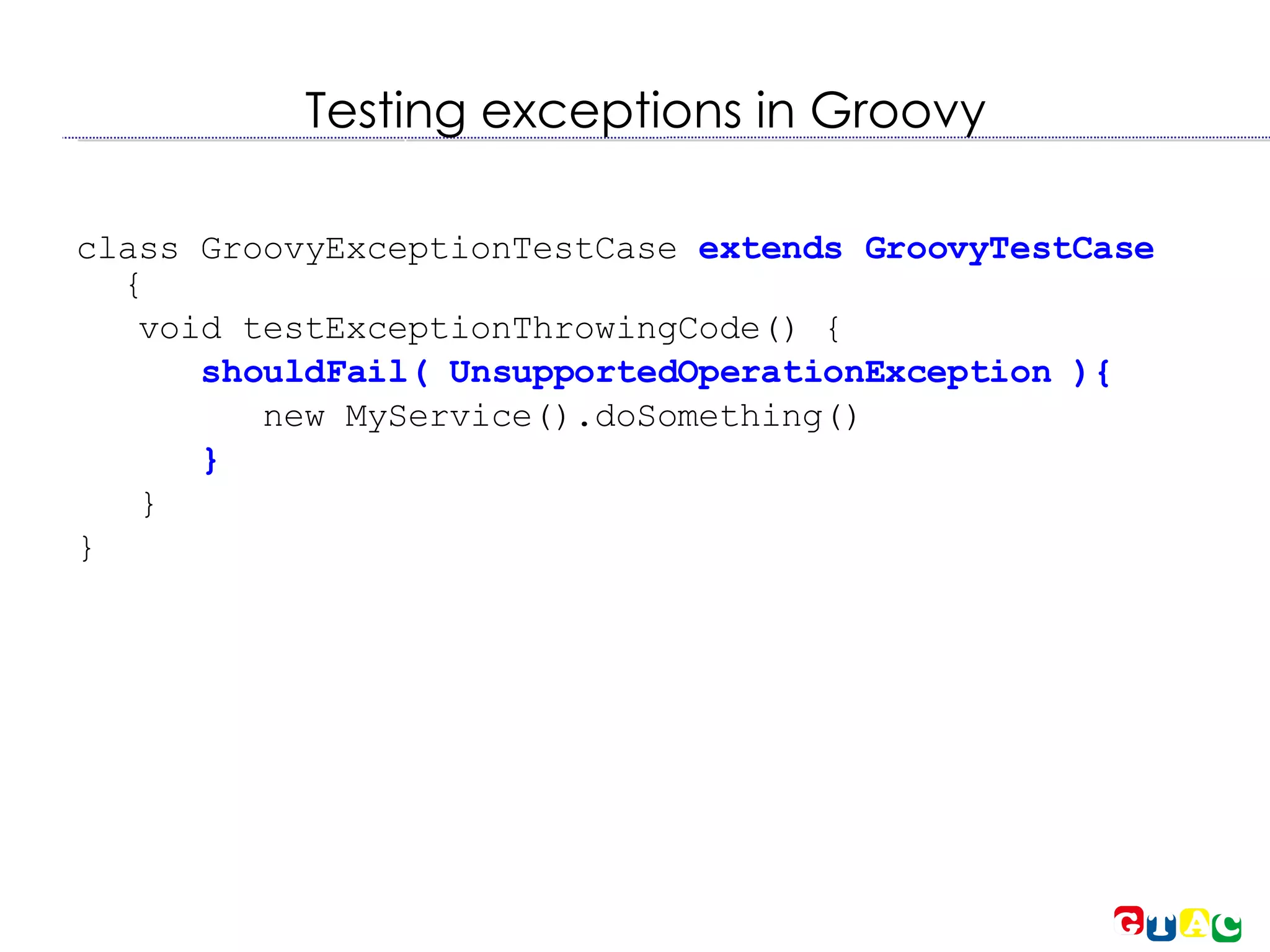 Testing exceptions in Groovy class   GroovyExceptionTestCase  extends GroovyTestCase  { void testExceptionThrowingCode() { shouldFail( UnsupportedOperationException ){ new MyService().doSomething()‏ } } } 
