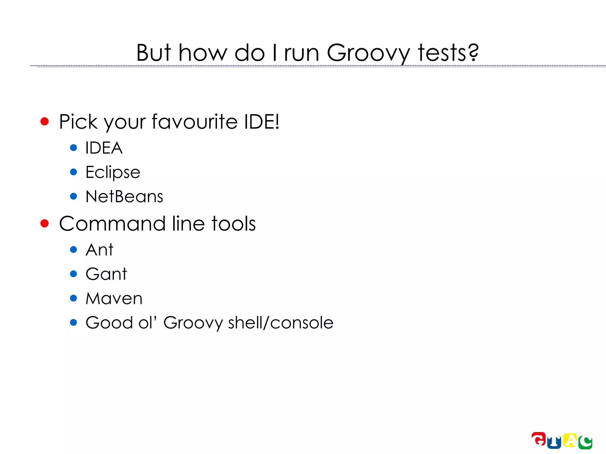 But how do I run Groovy tests? Pick your favourite IDE!  IDEA Eclipse NetBeans Command line tools Ant Gant Maven Good ol’ Groovy shell/console 
