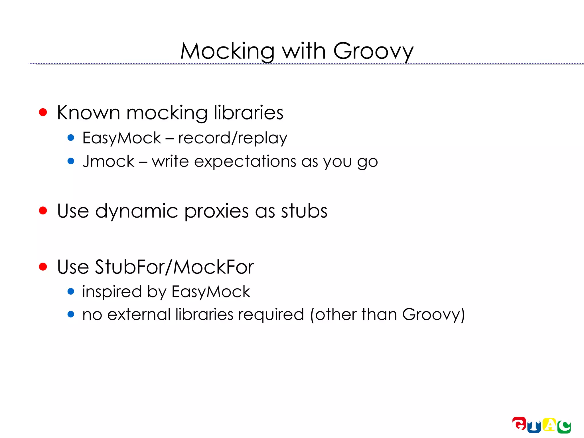 Mocking with Groovy Known mocking libraries EasyMock – record/replay Jmock – write expectations as you go Use dynamic proxies as stubs Use StubFor/MockFor inspired by EasyMock no external libraries required (other than Groovy)‏ 