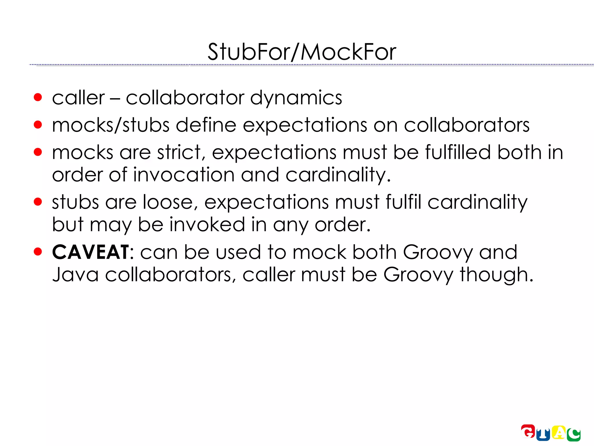 StubFor/MockFor caller – collaborator dynamics mocks/stubs define expectations on collaborators mocks are strict, expectations must be fulfilled both in order of invocation and cardinality. stubs are loose, expectations must fulfil cardinality but may be invoked in any order. CAVEAT : can be used to mock both Groovy and Java collaborators, caller must be Groovy though. 