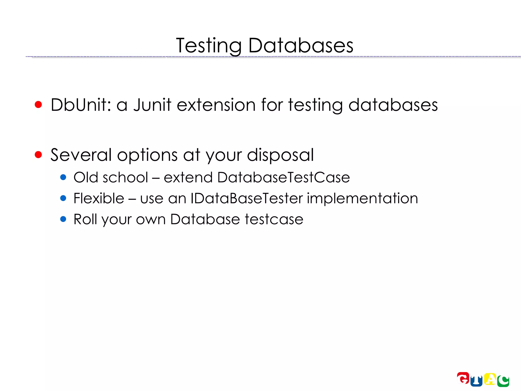 Testing Databases DbUnit: a Junit extension for testing databases Several options at your disposal Old school – extend DatabaseTestCase Flexible – use an IDataBaseTester implementation Roll your own Database testcase 