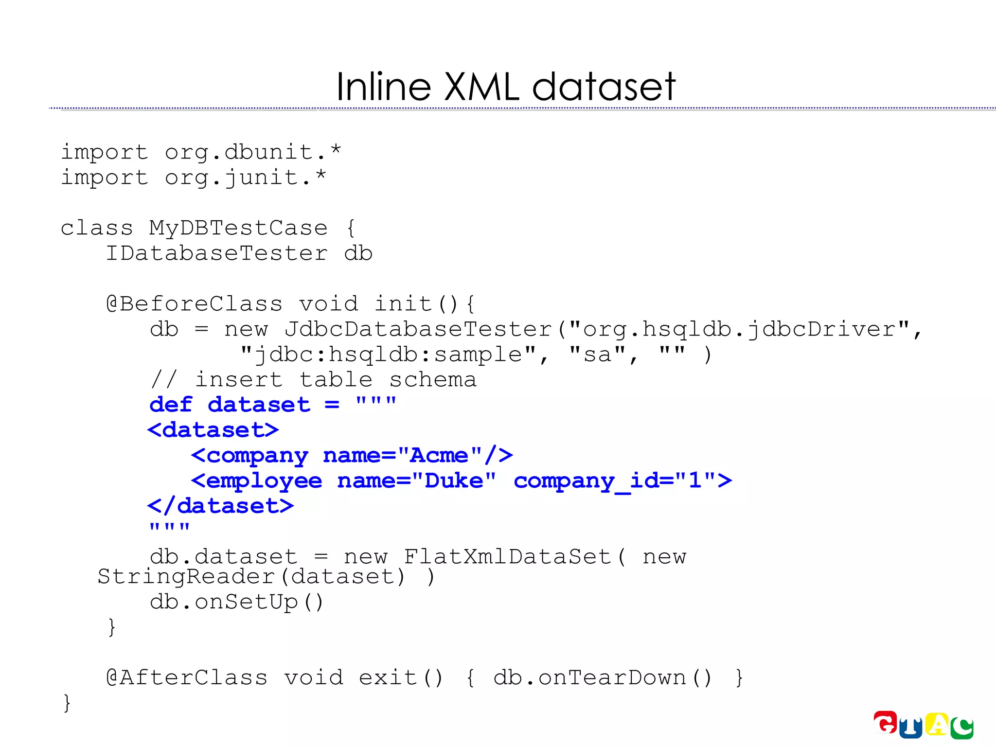 Inline XML dataset import org.dbunit.* import org.junit.* class MyDBTestCase { IDatabaseTester db @BeforeClass void init(){  db = new JdbcDatabaseTester(&quot;org.hsqldb.jdbcDriver&quot;, &quot;jdbc:hsqldb:sample&quot;, &quot;sa&quot;, &quot;&quot; )‏ // insert table schema def dataset = &quot;&quot;&quot; <dataset> <company name=&quot;Acme&quot;/> <employee name=&quot;Duke&quot; company_id=&quot;1&quot;> </dataset> &quot;&quot;&quot; db.dataset = new FlatXmlDataSet( new StringReader(dataset) )‏ db.onSetUp()‏ } @AfterClass void exit() { db.onTearDown() } } 