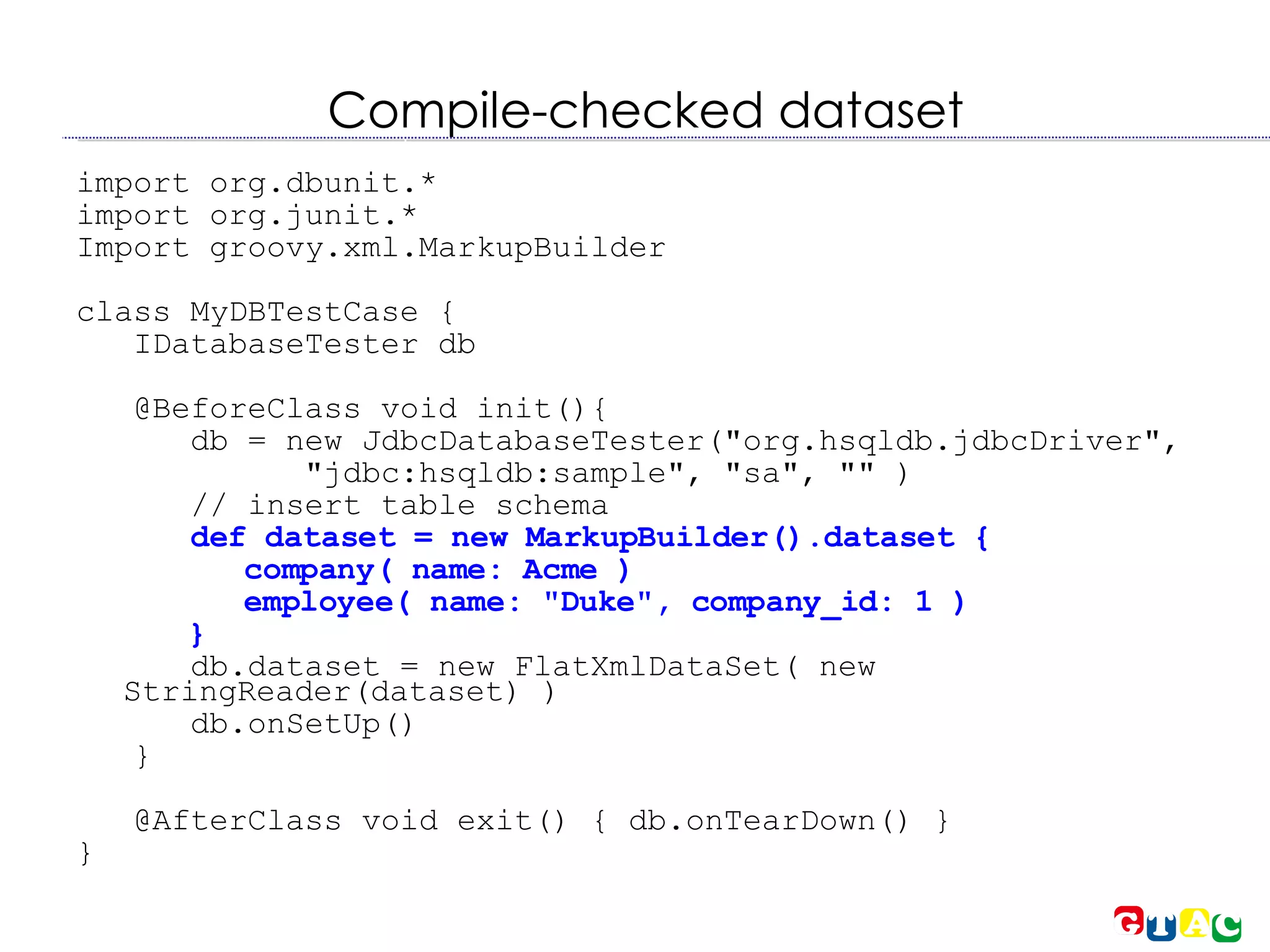 Compile-checked dataset import org.dbunit.* import org.junit.* Import groovy.xml.MarkupBuilder class MyDBTestCase { IDatabaseTester db @BeforeClass void init(){  db = new JdbcDatabaseTester(&quot;org.hsqldb.jdbcDriver&quot;, &quot;jdbc:hsqldb:sample&quot;, &quot;sa&quot;, &quot;&quot; )‏ // insert table schema def dataset = new MarkupBuilder().dataset { company( name: Acme )‏ employee( name: &quot;Duke&quot;, company_id: 1 )‏ } db.dataset = new FlatXmlDataSet( new StringReader(dataset) )‏ db.onSetUp()‏ } @AfterClass void exit() { db.onTearDown() } } 