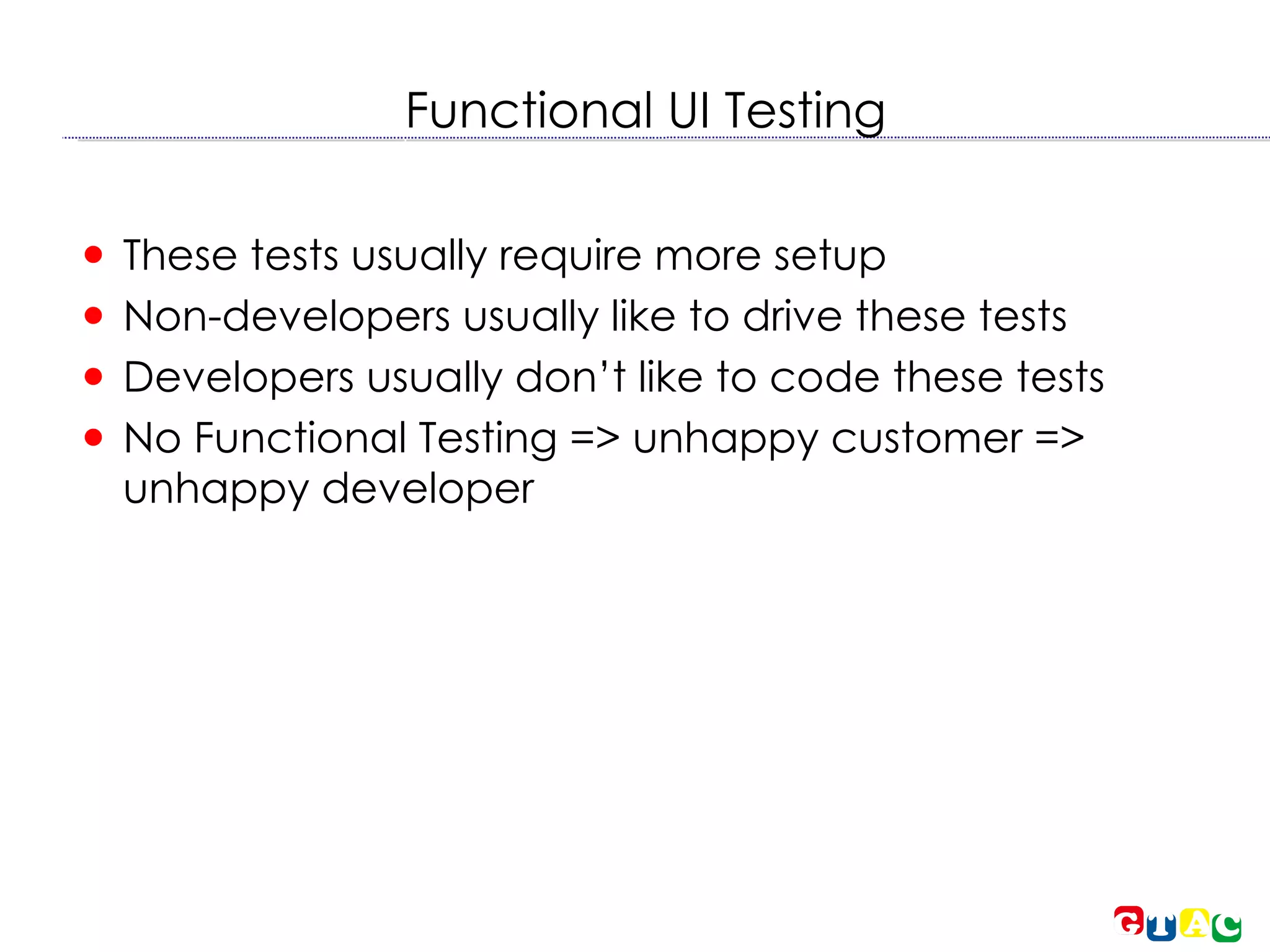 Functional UI Testing These tests usually require more setup Non-developers usually like to drive these tests Developers usually don’t like to code these tests No Functional Testing => unhappy customer => unhappy developer 