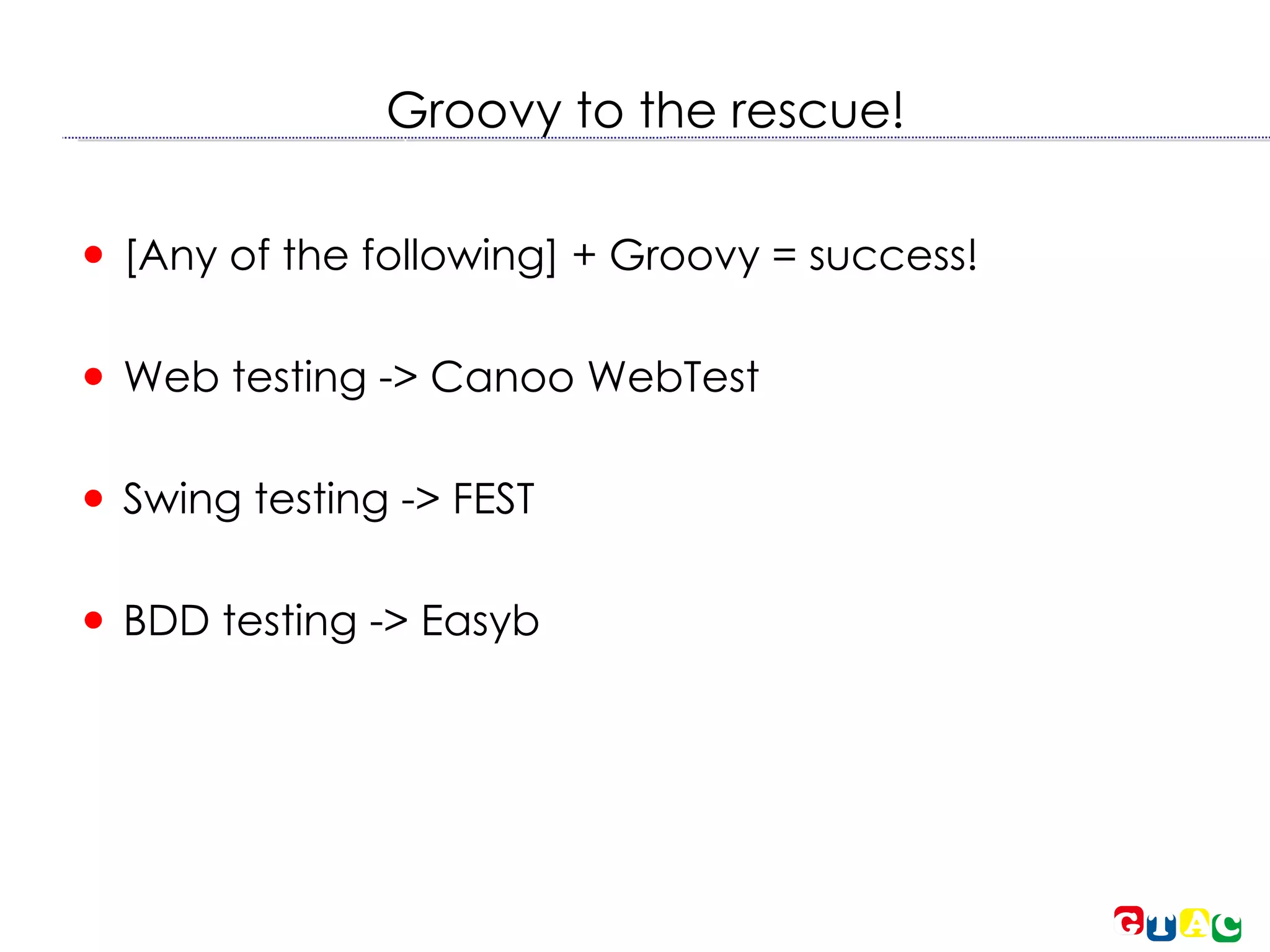 Groovy to the rescue! [Any of the following] + Groovy = success! Web testing -> Canoo WebTest Swing testing -> FEST BDD testing -> Easyb 
