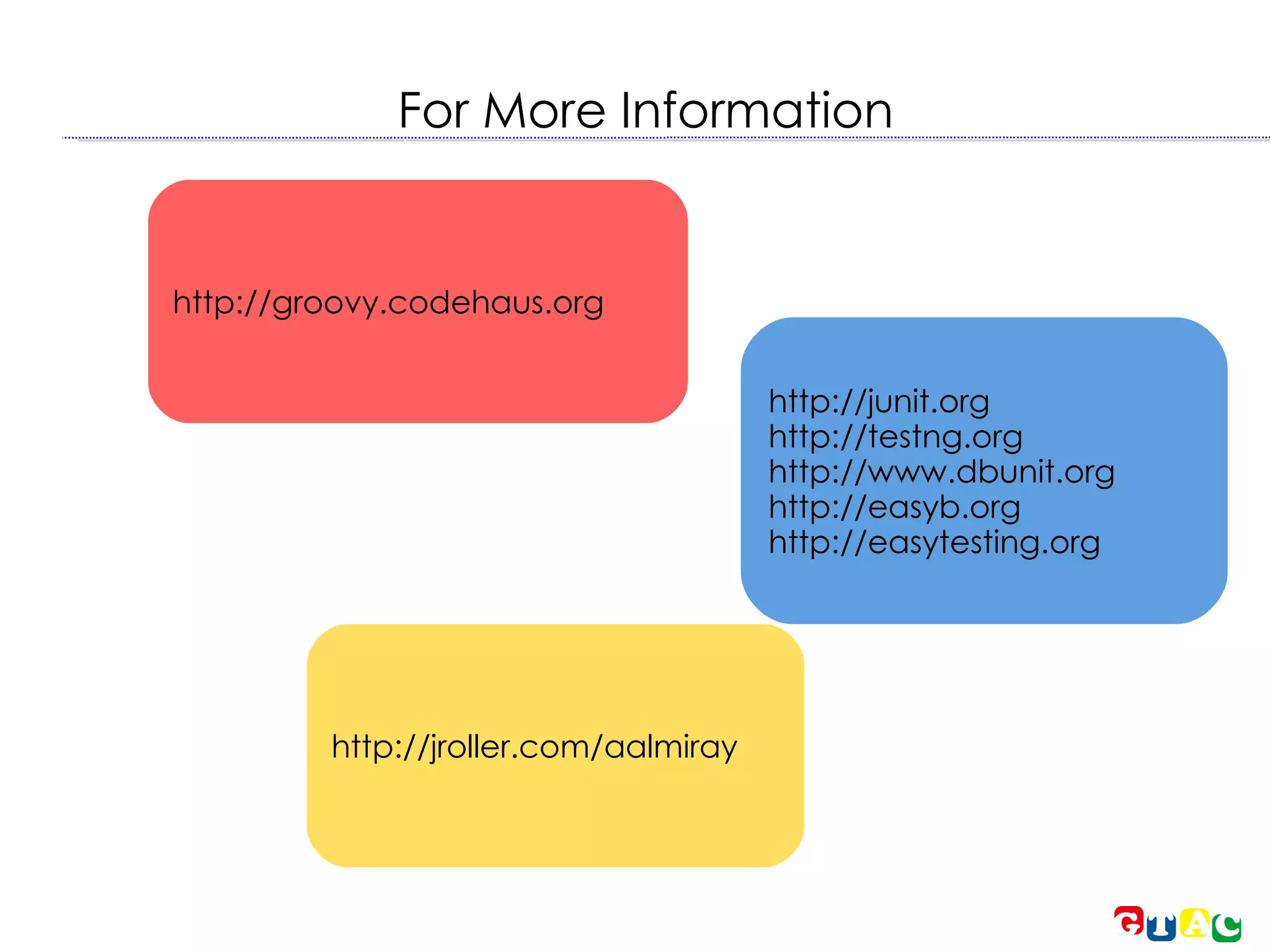 For More Information http://groovy.codehaus.org http://junit.org http://testng.org http://www.dbunit.org http://easyb.org http://easytesting.org http://jroller.com/aalmiray 