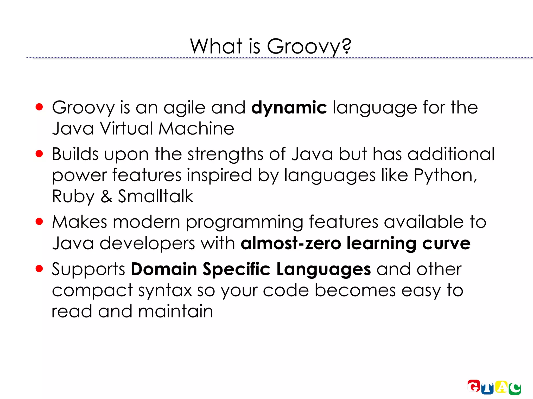 What is Groovy? Groovy is an agile and  dynamic  language for the Java Virtual Machine  Builds upon the strengths of Java but has additional power features inspired by languages like Python, Ruby & Smalltalk  Makes modern programming features available to Java developers with  almost-zero learning curve Supports  Domain Specific Languages  and other compact syntax so your code becomes easy to read and maintain  