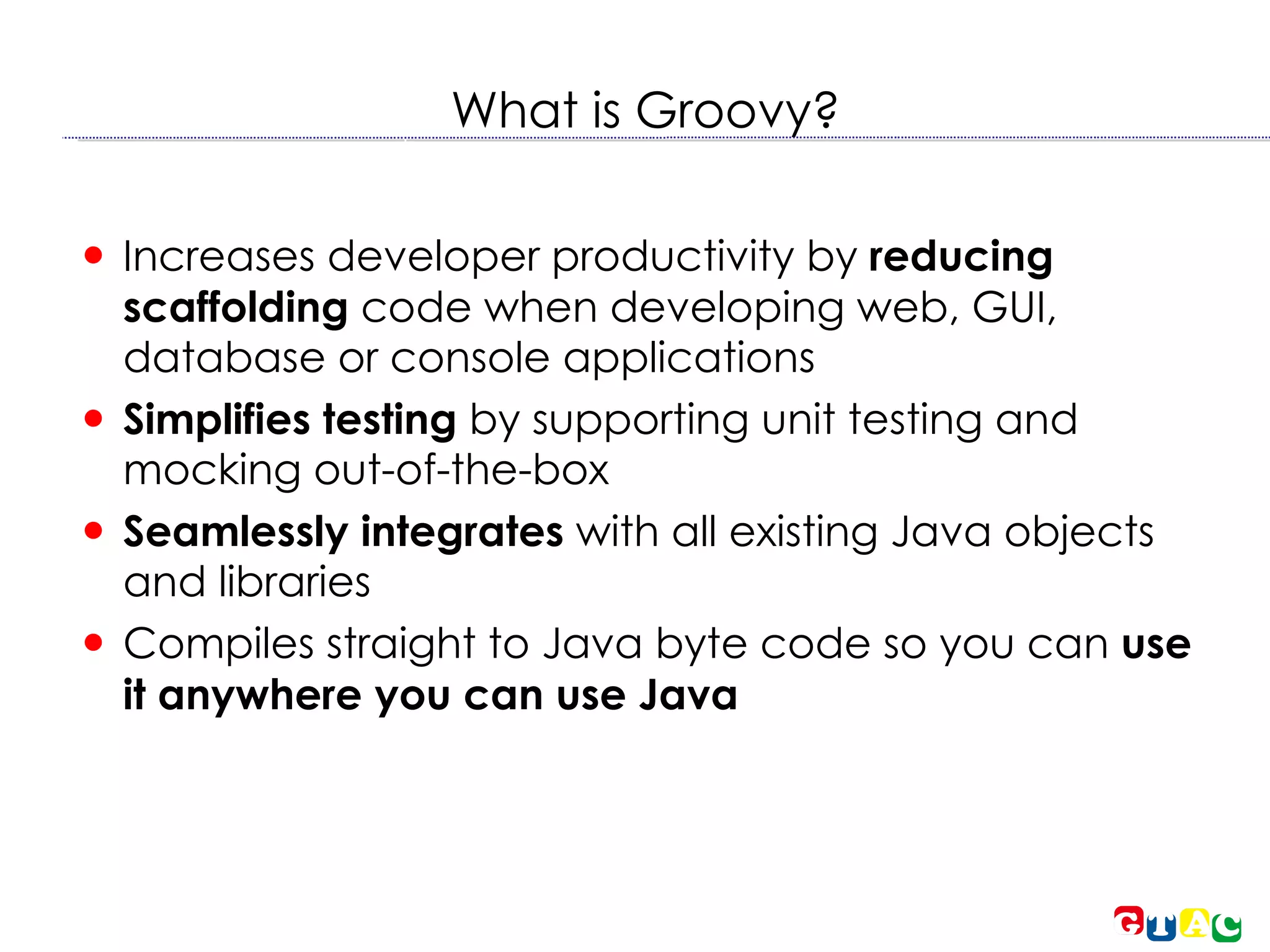 What is Groovy? Increases developer productivity by  reducing scaffolding  code when developing web, GUI, database or console applications  Simplifies testing  by supporting unit testing and mocking out-of-the-box  Seamlessly integrates  with all existing Java objects and libraries  Compiles straight to Java byte code so you can  use it anywhere you can use Java 