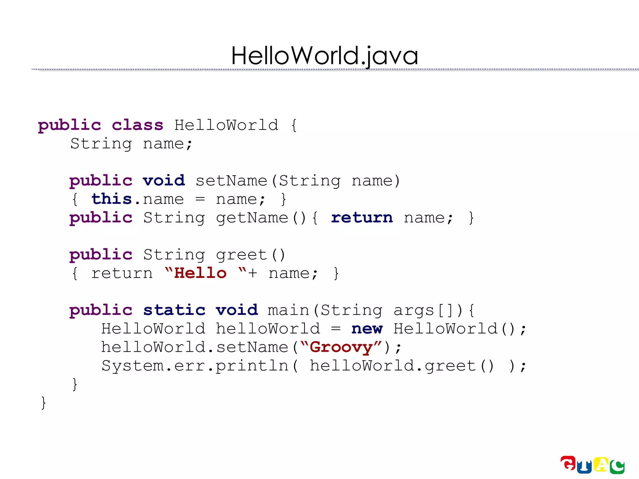 HelloWorld.java public class  HelloWorld { String name; public   void  setName(String name)‏ {  this .name = name; } public  String getName(){  return  name; } public  String greet()‏ { return  “Hello “ + name; } public   static void  main(String args[]){ HelloWorld helloWorld =  new  HelloWorld(); helloWorld.setName( “Groovy” ); System.err.println( helloWorld.greet() ); } } 