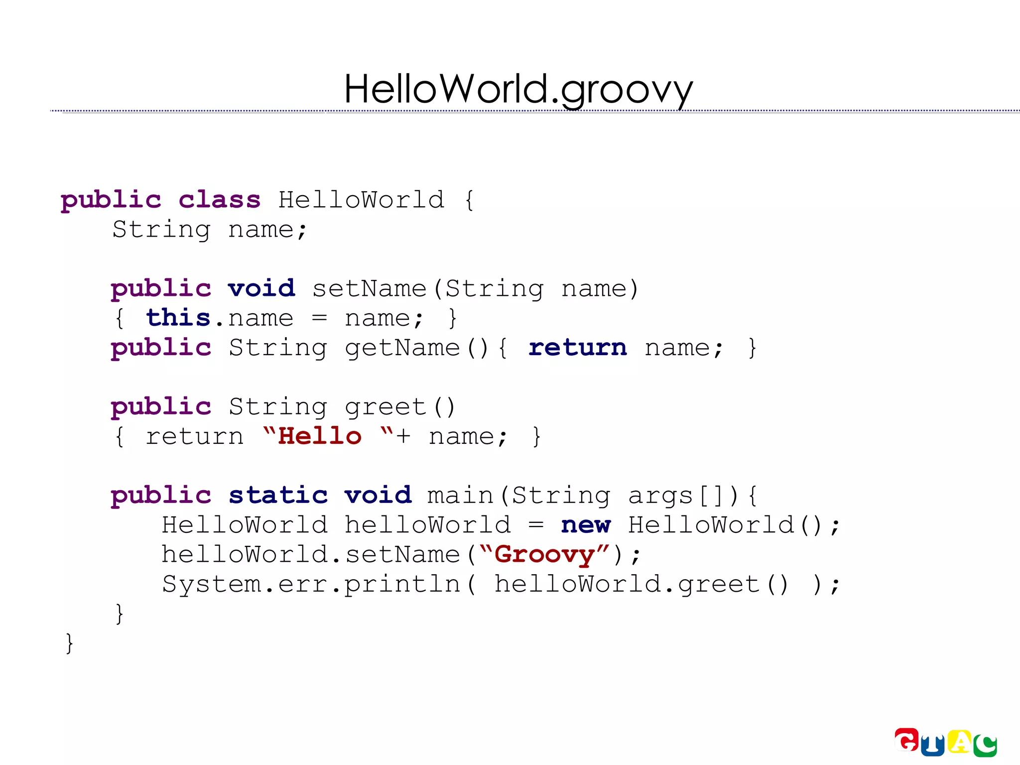 HelloWorld.groovy public class  HelloWorld { String name; public   void  setName(String name)‏ {  this .name = name; } public  String getName(){  return  name; } public  String greet()‏ { return  “Hello “ + name; } public   static void  main(String args[]){ HelloWorld helloWorld =  new  HelloWorld(); helloWorld.setName( “Groovy” ); System.err.println( helloWorld.greet() ); } } 