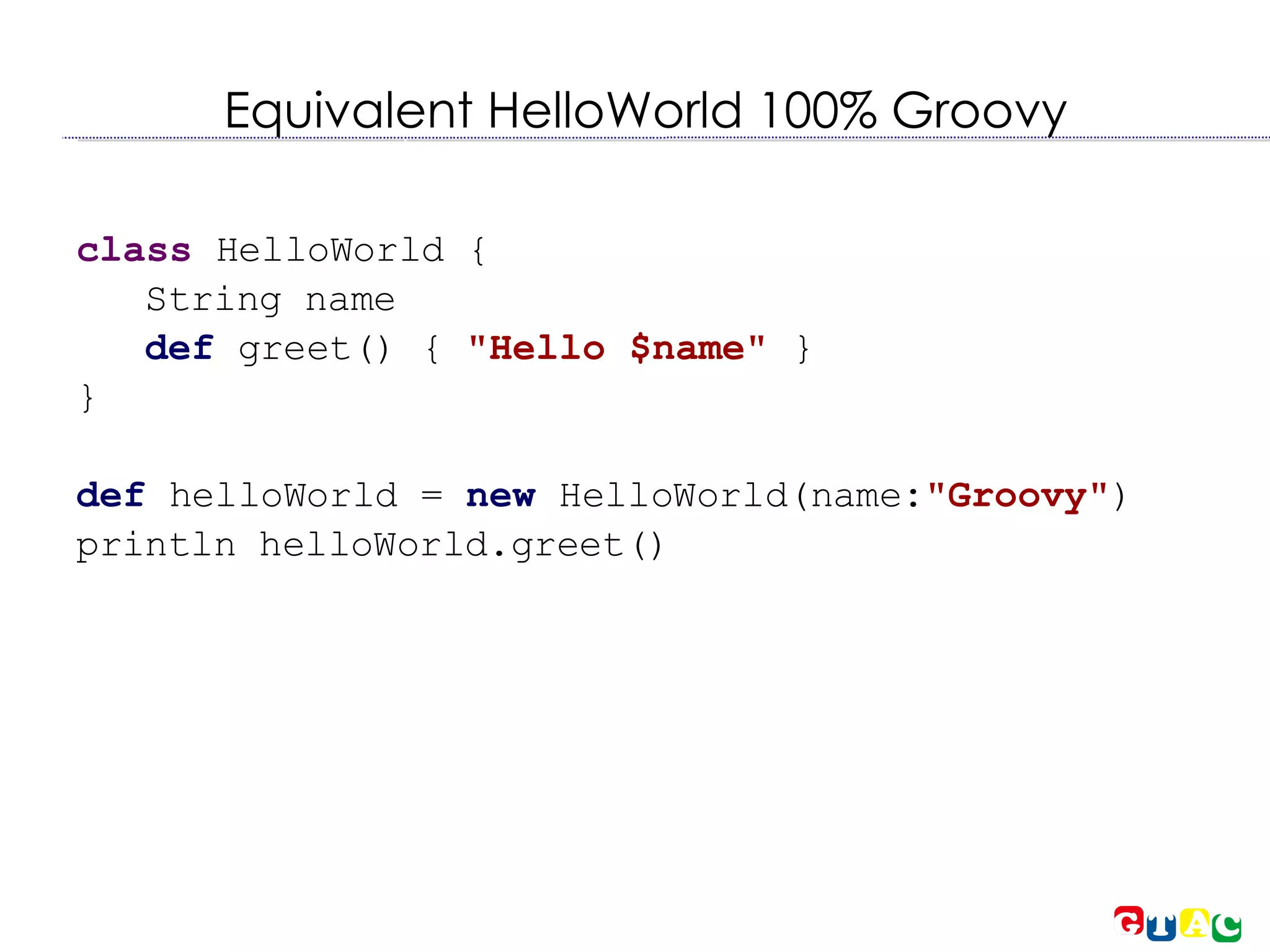 Equivalent HelloWorld 100% Groovy class  HelloWorld { String name def  greet() {  &quot;Hello $name&quot;   } } def  helloWorld =  new  HelloWorld(name : &quot; Groovy&quot; )‏ println helloWorld.greet()‏ 