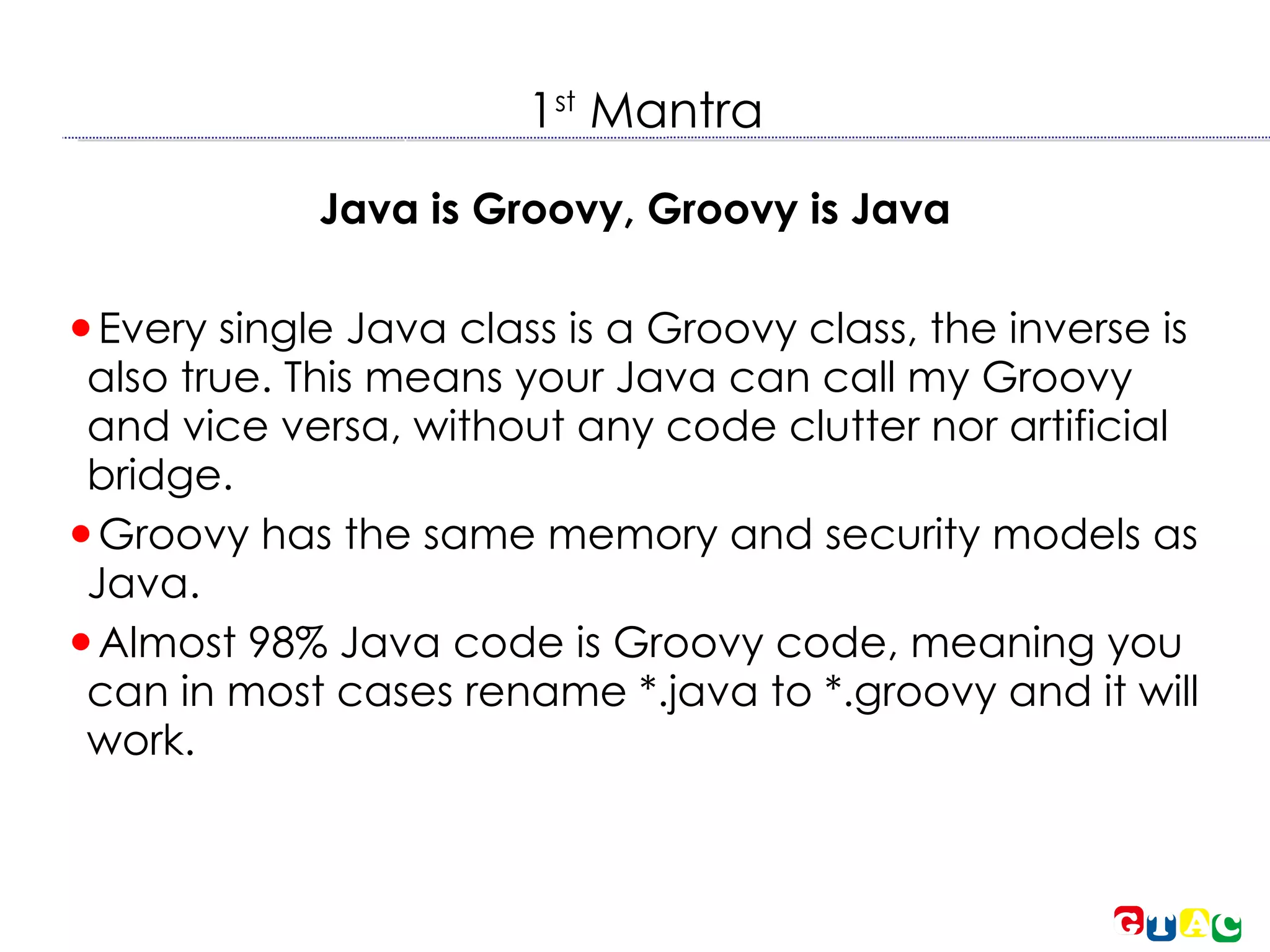 1 st  Mantra Java is Groovy, Groovy is Java Every single Java class is a Groovy class, the inverse is also true. This means your Java can call my Groovy and vice versa, without any code clutter nor artificial bridge. Groovy has the same memory and security models as Java. Almost 98% Java code is Groovy code, meaning you can in most cases rename *.java to *.groovy and it will work. 