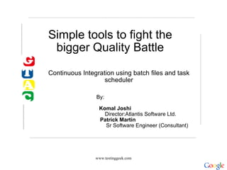 Simple tools to fight the bigger Quality Battle Continuous Integration using batch files and task scheduler www.testinggeek.com    By:                                                                                                                  Komal Joshi                                        Director:Atlantis Software Ltd.         Patrick Martin                                     Sr Software Engineer (Consultant) 