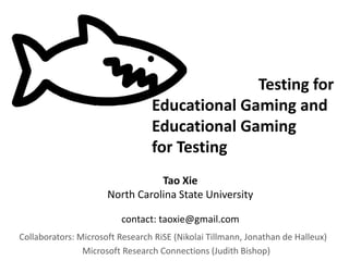 Collaborators: Microsoft Research RiSE (Nikolai Tillmann, Jonathan de Halleux)
Microsoft Research Connections (Judith Bishop)
Testing for
Educational Gaming and
Educational Gaming
for Testing
Tao Xie
North Carolina State University
contact: taoxie@gmail.com
 