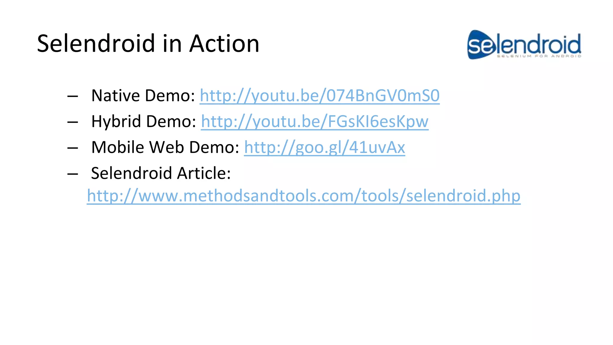 Selendroid in Action 
– Native Demo: http://youtu.be/074BnGV0mS0 
– Hybrid Demo: http://youtu.be/FGsKI6esKpw 
– Mobile Web Demo: http://goo.gl/41uvAx 
– Selendroid Article: 
http://www.methodsandtools.com/tools/selendroid.php 
Android Test Automation 
