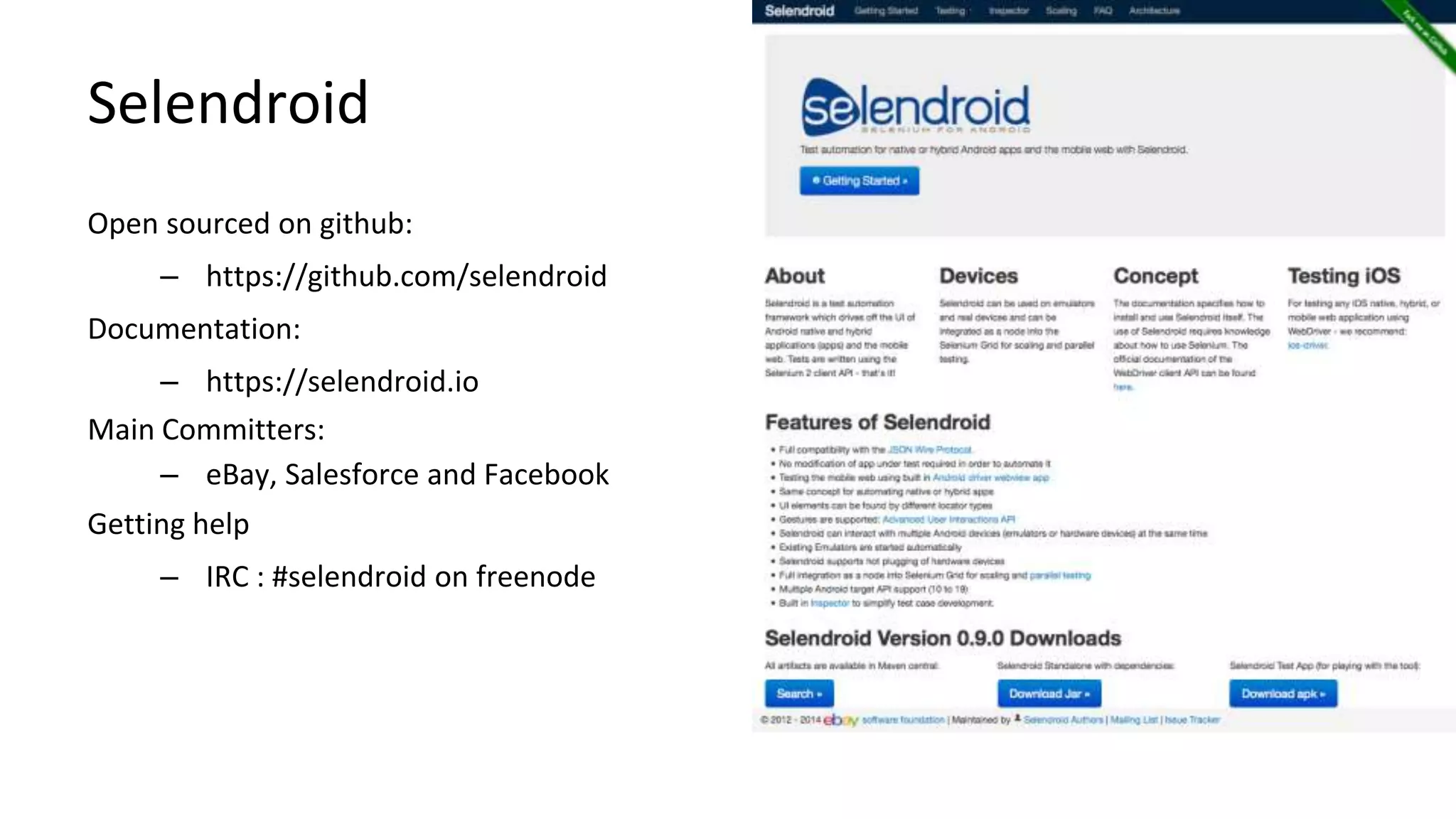Selendroid 
Open sourced on github: 
– https://github.com/selendroid 
Documentation: 
– https://selendroid.io 
Main Committers: 
– eBay, Salesforce and Facebook 
Getting help 
– IRC : #selendroid on freenode 
Android Test Automation 
 