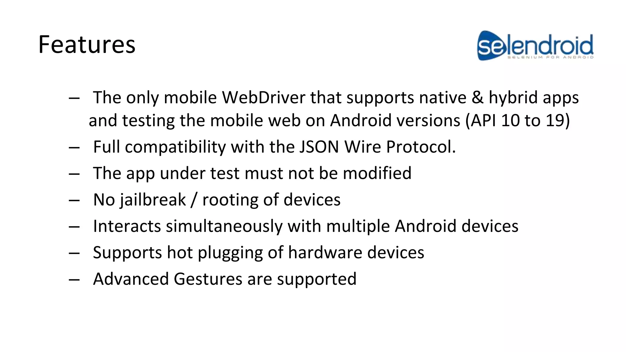 Features 
– The only mobile WebDriver that supports native & hybrid apps 
and testing the mobile web on Android versions (API 10 to 19) 
– Full compatibility with the JSON Wire Protocol. 
– The app under test must not be modified 
– No jailbreak / rooting of devices 
– Interacts simultaneously with multiple Android devices 
– Supports hot plugging of hardware devices 
– Advanced Gestures are supported 
 