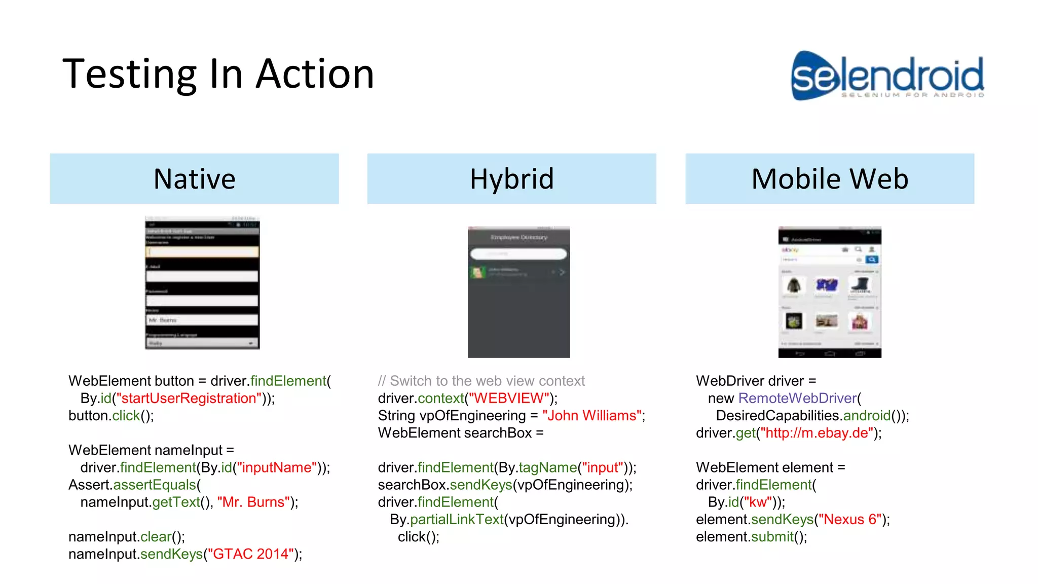 Testing In Action 
Native Hybrid Mobile Web 
WebElement button = driver.findElement( 
By.id("startUserRegistration")); 
button.click(); 
WebElement nameInput = 
driver.findElement(By.id("inputName")); 
Assert.assertEquals( 
nameInput.getText(), "Mr. Burns"); 
nameInput.clear(); 
nameInput.sendKeys("GTAC 2014"); 
// Switch to the web view context 
driver.context("WEBVIEW"); 
String vpOfEngineering = "John Williams"; 
WebElement searchBox = 
driver.findElement(By.tagName("input")); 
searchBox.sendKeys(vpOfEngineering); 
driver.findElement( 
By.partialLinkText(vpOfEngineering)). 
click(); 
WebDriver driver = 
new RemoteWebDriver( 
DesiredCapabilities.android()); 
driver.get("http://m.ebay.de"); 
WebElement element = 
driver.findElement( 
By.id("kw")); 
element.sendKeys("Nexus 6"); 
element.submit(); 
 