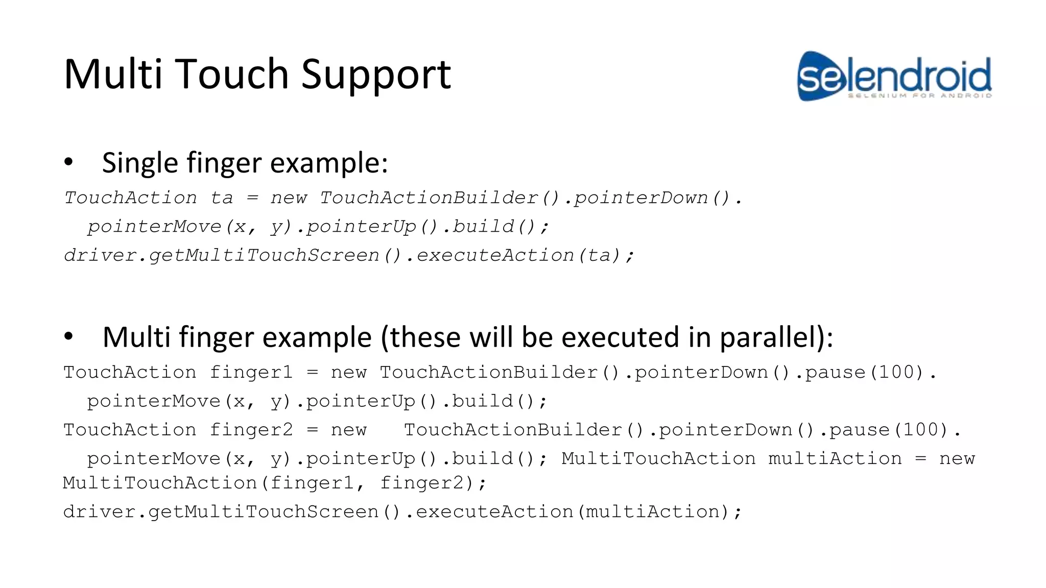 Multi Touch Support 
• Single finger example: 
TouchAction ta = new TouchActionBuilder().pointerDown(). 
pointerMove(x, y).pointerUp().build(); 
driver.getMultiTouchScreen().executeAction(ta); 
• Multi finger example (these will be executed in parallel): 
TouchAction finger1 = new TouchActionBuilder().pointerDown().pause(100). 
pointerMove(x, y).pointerUp().build(); 
TouchAction finger2 = new TouchActionBuilder().pointerDown().pause(100). 
pointerMove(x, y).pointerUp().build(); MultiTouchAction multiAction = new 
MultiTouchAction(finger1, finger2); 
driver.getMultiTouchScreen().executeAction(multiAction); 
 