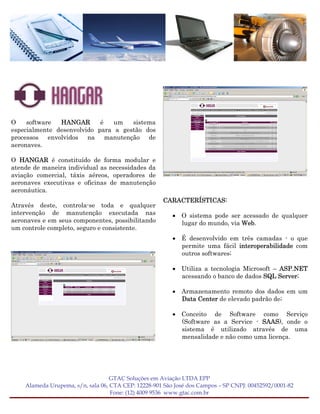 O    software  HANGAR       é   um   sistema
especialmente desenvolvido para a gestão dos
processos envolvidos na manutenção de
aeronaves.

O HANGAR é constituído de forma modular e
atende de maneira individual as necessidades da
aviação comercial, táxis aéreos, operadores de
aeronaves executivas e oficinas de manutenção
aeronáutica.
                                                     CARACTERÍSTICAS:
Através deste, controla-se toda e qualquer
intervenção de manutenção executada nas                  • O sistema pode ser acessado de qualquer
aeronaves e em seus componentes, possibilitando            lugar do mundo, via Web.
um controle completo, seguro e consistente.
                                                         • É desenvolvido em três camadas - o que
                                                           permite uma fácil interoperabilidade com
                                                           outros softwares;

                                                         • Utiliza a tecnologia Microsoft – ASP.NET
                                                           acessando o banco de dados SQL Server;

                                                         • Armazenamento remoto dos dados em um
                                                           Data Center de elevado padrão de;

                                                         • Conceito de Software como Serviço
                                                           (Software as a Service - SAAS), onde o
                                                           sistema é utilizado através de uma
                                                           mensalidade e não como uma licença.




                                   GTAC Soluções em Aviação LTDA EPP
    Alameda Urupema, s/n, sala 06, CTA CEP: 12228-901 São José dos Campos – SP CNPJ: 00452592/0001-82
                                   Fone: (12) 4009 9536 www.gtac.com.br
 