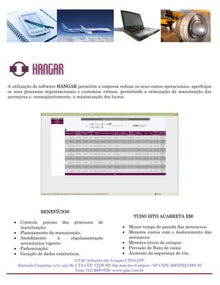 A utilização do software HANGAR permitira a empresa reduza os seus custos operacionais, aperfeiçoe
os seus processos organizacionais e customize rotinas, permitindo a otimização da manutenção das
aeronaves e, conseqüentemente, a maximização dos lucros.




                BENEFÍCIOS:
                                                                 TUDO ISTO ACARRETA EM:
   • Controle preciso dos processos de
     manutenção;                                           • Menor tempo de parada das aeronaves;
   • Planejamento da manutenção;                           • Menores custos com o deslocamento das
   • Atendimento       à      regulamentação                 aeronaves;
     aeronáutica vigente;                                  • Menores níveis de estoque;
   • Padronização;                                         • Previsão de fluxo de caixa;
   • Geração de dados estatísticos.                        • Aumento da segurança de vôo.
                                   GTAC Soluções em Aviação LTDA EPP
    Alameda Urupema, s/n, sala 06, CTA CEP: 12228-901 São José dos Campos – SP CNPJ: 00452592/0001-82
                                   Fone: (12) 4009 9536 www.gtac.com.br
 