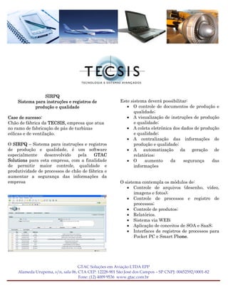 SIRPQ
    Sistema para instruções e registros de             Este sistema deverá possibilitar:
            produção e qualidade                          • O controle de documentos de produção e
                                                              qualidade;
Case de sucesso:                                          • A visualização de instruções de produção
Chão de fábrica da TECSIS, empresa que atua                   e qualidade;
no ramo de fabricação de pás de turbinas                  • A coleta eletrônica dos dados de produção
eólicas e de ventilação.                                      e qualidade;
                                                          • A centralização das informações de
O SIRPQ – Sistema para instruções e registros                 produção e qualidade;
de produção e qualidade, é um software                    • A automatização da geração de
especialmente    desenvolvido    pela   GTAC                  relatórios;
Solutions para esta empresa, com a finalidade             • O      aumento     da     segurança   das
de permitir maior controle, qualidade e                       informações
produtividade de processos de chão de fábrica e
aumentar a segurança das informações da
empresa                                                O sistema contempla os módulos de:
                                                          • Controle de arquivos (desenho, vídeo,
                                                              imagens e fotos);
                                                          • Controle de processos e registro de
                                                              processos;
                                                          • Controle de produtos;
                                                          • Relatórios.
                                                          • Sistema via WEB;
                                                          • Aplicação de conceitos de SOA e SaaS;
                                                          • Interfaces de registros de processos para
                                                              Pocket PC e Smart Phone.




                                   GTAC Soluções em Aviação LTDA EPP
    Alameda Urupema, s/n, sala 06, CTA CEP: 12228-901 São José dos Campos – SP CNPJ: 00452592/0001-82
                                   Fone: (12) 4009 9536 www.gtac.com.br
 