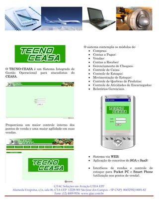 O sistema contempla os módulos de:
                                                          • Compras;
                                                          • Contas a Pagar;
                                                          • Vendas;
                                                          • Contas a Receber;
                                                          • Gerenciamento de Cheques;
O TECNO-CEASA é um Sistema Integrado de                   • Controle de Caixa;
Gestão Operacional para atacadistas do                    • Controle de Estoque;
CEASA.                                                    • Movimentação de Estoque;
                                                          • Controle de Quebras de Produtos;
                                                          • Controle de Atividades de Encarregados;
                                                          • Relatórios Gerenciais.




Proporciona um maior controle interno dos
pontos de venda e uma maior agilidade em suas
vendas.




                                                           • Sistema via WEB;
                                                           • Aplicação de conceitos de SOA e SaaS;

                                                           • Interfaces de vendas e controle de
                                                             estoque para Pocket PC e Smart Phone
                                                             (utilização nos pontos de venda).


                                   GTAC Soluções em Aviação LTDA EPP
    Alameda Urupema, s/n, sala 06, CTA CEP: 12228-901 São José dos Campos – SP CNPJ: 00452592/0001-82
                                   Fone: (12) 4009 9536 www.gtac.com.br
 