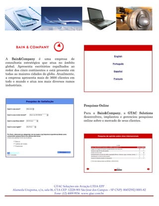 A Bain&Company é uma empresa de
consultoria estratégica que atua no âmbito
global. Apresenta escritórios espalhados ao
redor dos cinco continentes e está presente em
todas as maiores cidades do globo. Atualmente,
a empresa apresenta mais de 3600 clientes em
todo o mundo e atua nos mais diversos ramos
industriais.




                                                       Pesquisas Online

                                                       Para a Bain&Company, a GTAC Solutions
                                                       desenvolveu, implantou e gerenciou pesquisas
                                                       online sobre o mercado de seus clientes.




                                   GTAC Soluções em Aviação LTDA EPP
    Alameda Urupema, s/n, sala 06, CTA CEP: 12228-901 São José dos Campos – SP CNPJ: 00452592/0001-82
                                   Fone: (12) 4009 9536 www.gtac.com.br
 