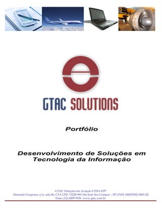 Portfólio



   Desenvolvimento de Soluções em
      Tecnologia da Informação




                               GTAC Soluções em Aviação LTDA EPP
Alameda Urupema, s/n, sala 06, CTA CEP: 12228-901 São José dos Campos – SP CNPJ: 00452592/0001-82
                               Fone: (12) 4009 9536 www.gtac.com.br
 